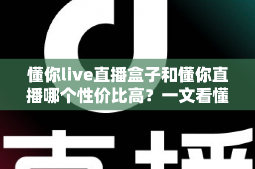 懂你live直播盒子和懂你直播哪个性价比高?一文看懂两者差异与选购指南 懂你live直播盒子和懂你直播哪个性价比高?一文看懂两者差异与选购指南