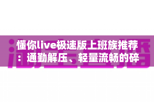 懂你live极速版上班族推荐：通勤解压、轻量流畅的碎片时间娱乐首选