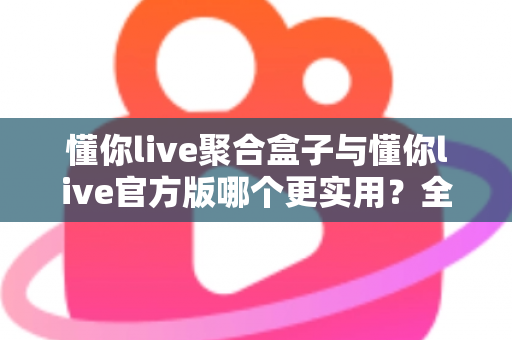 懂你live聚合盒子与懂你live官方版哪个更实用？全面深度对比评测助你轻松选对版本