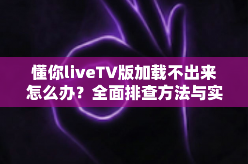 懂你liveTV版加载不出来怎么办？全面排查方法与实用解决指南一文讲透