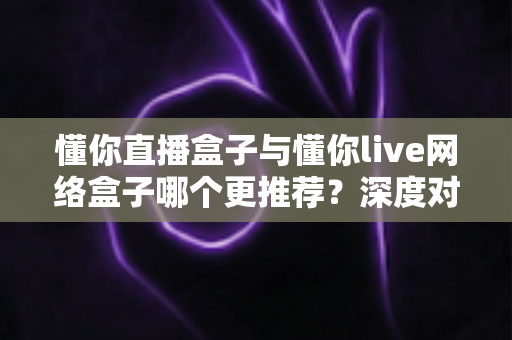 懂你直播盒子与懂你live网络盒子哪个更推荐？深度对比测评帮你一次选对不踩坑
