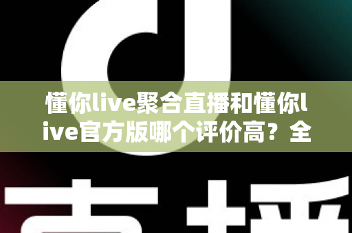 懂你live聚合直播和懂你live官方版哪个评价高？全面对比分析帮你找到答案