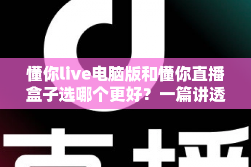 懂你live电脑版和懂你直播盒子选哪个更好？一篇讲透的对比指南