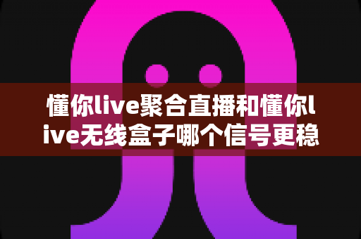 懂你live聚合直播和懂你live无线盒子哪个信号更稳定?——深度对比解析与实用选购指南 懂你live聚合直播和懂你live无线盒子哪个信号更稳定?——深度对比解析与实用选购指南