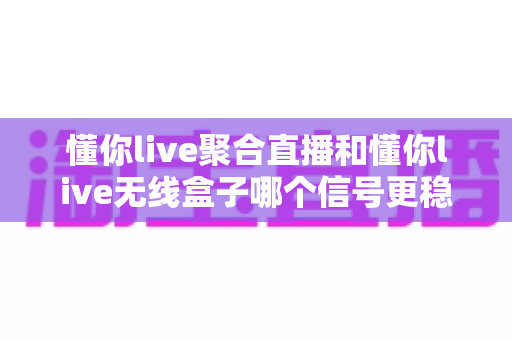 懂你live聚合直播和懂你live无线盒子哪个信号更稳定？——深度对比解析与实用选购指南
