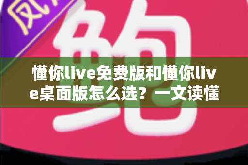 懂你live免费版和懂你live桌面版怎么选？一文读懂两大版本差异与选购指南