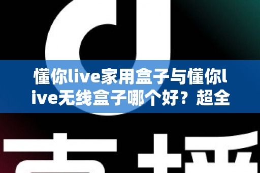 懂你live家用盒子与懂你live无线盒子哪个好？超全对比评测，看完不再纠结！