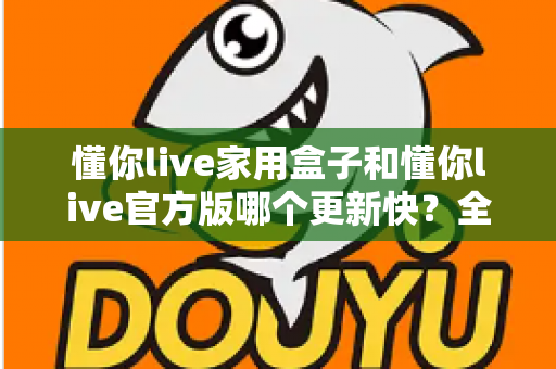 懂你live家用盒子和懂你live官方版哪个更新快？全面解析两大版本更新速度与选择指南