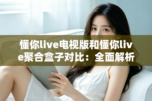 懂你live电视版和懂你live聚合盒子对比：全面解析两款产品的差异，帮你选出最适合的家庭观影方案