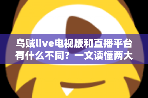 乌贼live电视版和直播平台有什么不同？一文读懂两大版本的核心差异与选择指南