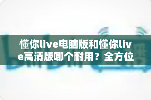 懂你live电脑版和懂你live高清版哪个耐用?全方位深度对比解析,帮你选对版本用得更久 懂你live电脑版和懂你live高清版哪个耐用?全方位深度对比解析,帮你选对版本用得更久