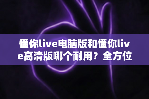 懂你live电脑版和懂你live高清版哪个耐用?全方位深度对比解析,帮你选对版本用得更久 懂你live电脑版和懂你live高清版哪个耐用?全方位深度对比解析,帮你选对版本用得更久