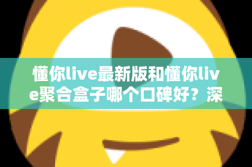 懂你live最新版和懂你live聚合盒子哪个口碑好？深度对比与选购全指南