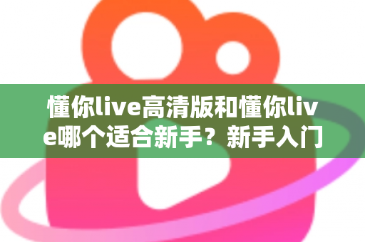 懂你live高清版和懂你live哪个适合新手？新手入门选择全攻略一文看懂