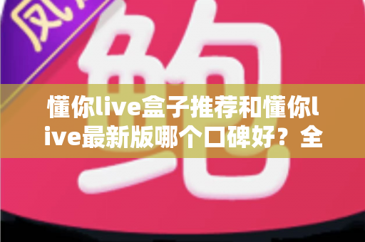 懂你live盒子推荐和懂你live最新版哪个口碑好?全面对比帮你选出最适合的版本 懂你live盒子推荐和懂你live最新版哪个口碑好?全面对比帮你选出最适合的版本