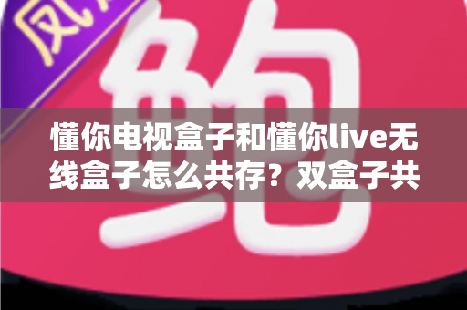 懂你电视盒子和懂你live无线盒子怎么共存？双盒子共存设置全攻略与实用技巧解析