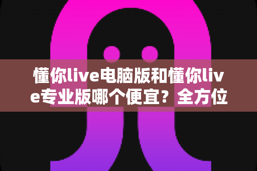懂你live电脑版和懂你live专业版哪个便宜？全方位价格对比与选购指南