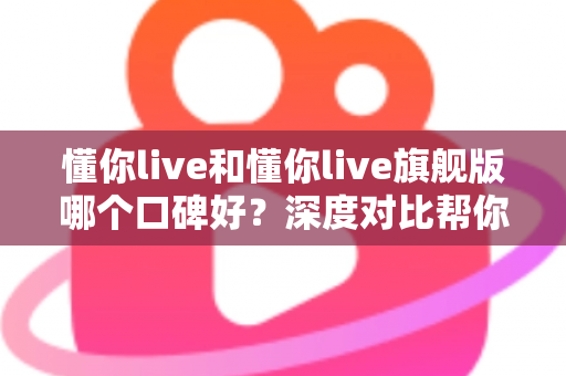 懂你live和懂你live旗舰版哪个口碑好？深度对比帮你选对学习方案