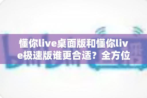懂你live桌面版和懂你live极速版谁更合适？全方位深度对比帮你选出最佳直播助手