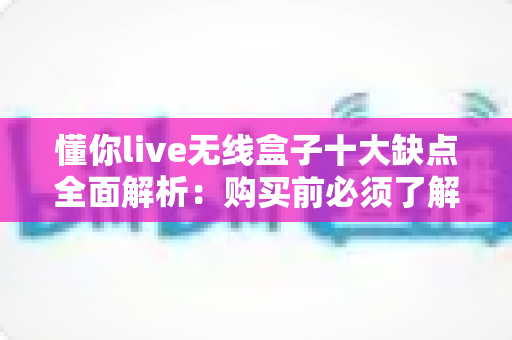 懂你live无线盒子十大缺点全面解析：购买前必须了解的真实使用体验