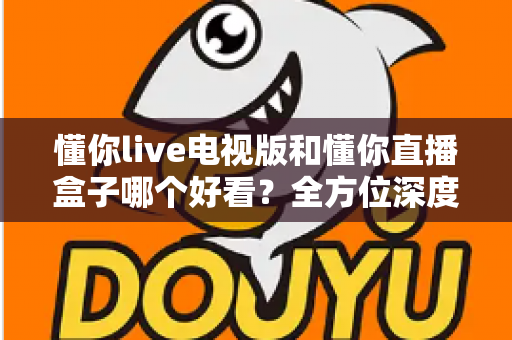懂你live电视版和懂你直播盒子哪个好看？全方位深度对比帮你选出最适合自己的观影方案