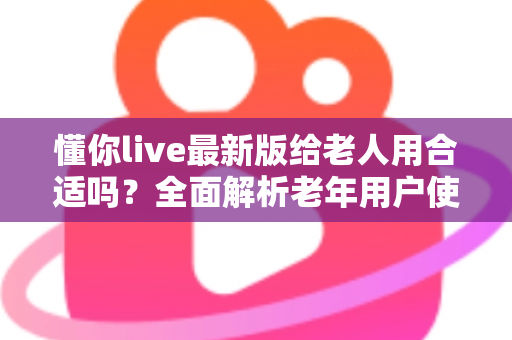懂你live最新版给老人用合适吗？全面解析老年用户使用体验、优势与注意事项