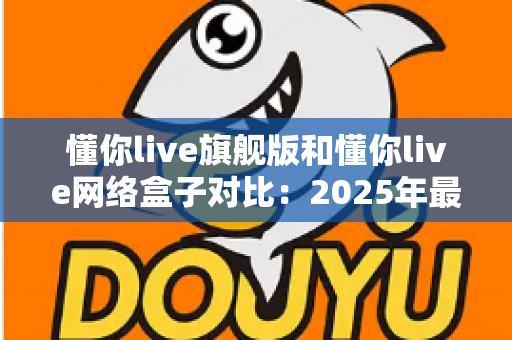 懂你live旗舰版和懂你live网络盒子对比：2025年最新选购指南，帮你一次选对不踩坑