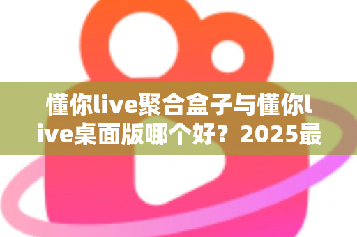 懂你live聚合盒子与懂你live桌面版哪个好？2025最新深度对比评测，帮你一次选对不踩坑