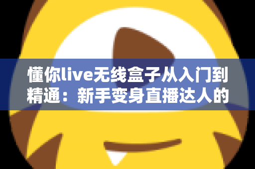 懂你live无线盒子从入门到精通：新手变身直播达人的全方位实战指南
