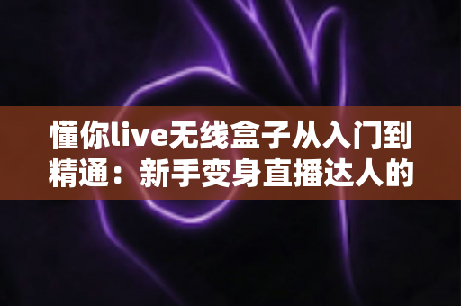 懂你live无线盒子从入门到精通：新手变身直播达人的全方位实战指南