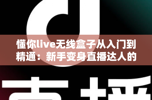 懂你live无线盒子从入门到精通：新手变身直播达人的全方位实战指南