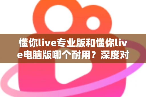 懂你live专业版和懂你live电脑版哪个耐用？深度对比测评助你选对版本