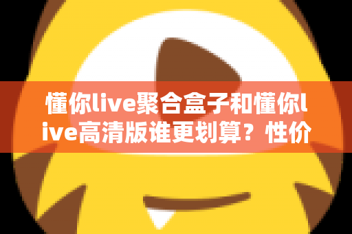 懂你live聚合盒子和懂你live高清版谁更划算？性价比全面对比与选购指南