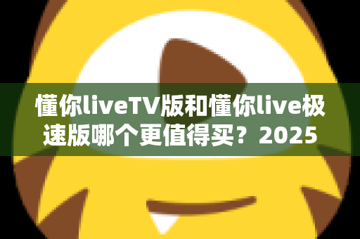 懂你liveTV版和懂你live极速版哪个更值得买？2025年最全选购对比指南帮你一次搞懂