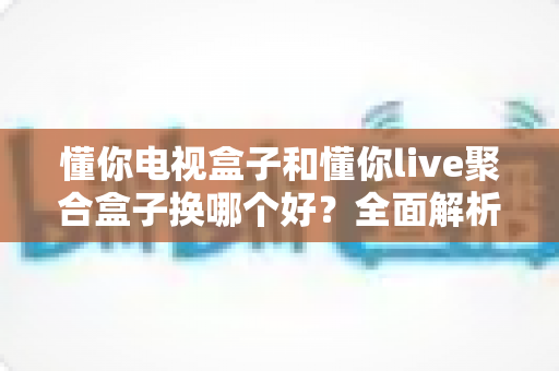 懂你电视盒子和懂你live聚合盒子换哪个好？全面解析助你选出最适合的客厅神器