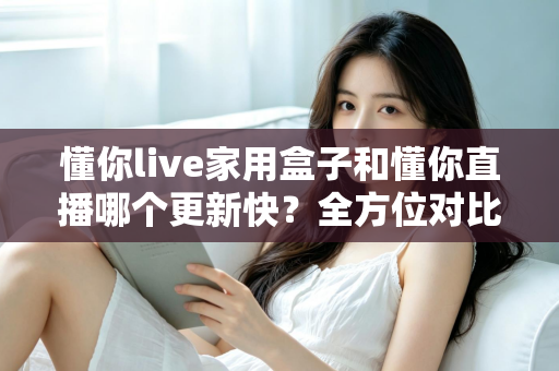懂你live家用盒子和懂你直播哪个更新快?全方位对比解析与选购指南 懂你live家用盒子和懂你直播哪个更新快?全方位对比解析与选购指南