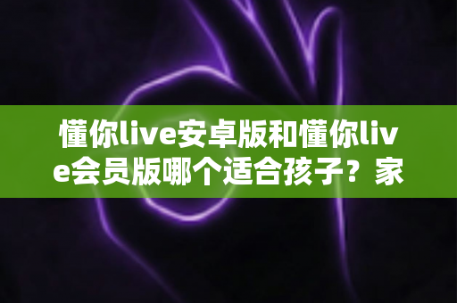 懂你live安卓版和懂你live会员版哪个适合孩子？家长必读的选择指南