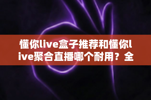 懂你live盒子推荐和懂你live聚合直播哪个耐用？全面对比解析助你选对不选贵