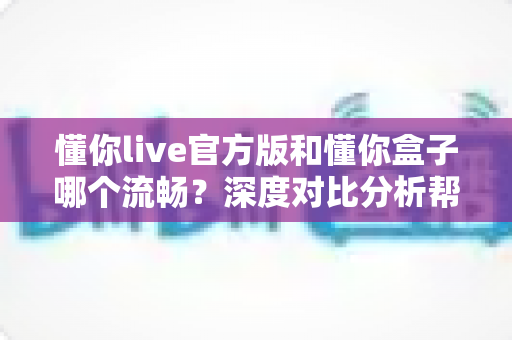 懂你live官方版和懂你盒子哪个流畅？深度对比分析帮你找到最佳观影选择