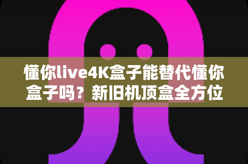 懂你live4K盒子能替代懂你盒子吗？新旧机顶盒全方位对比测评与升级选购指南