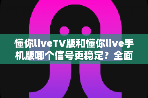 懂你liveTV版和懂你live手机版哪个信号更稳定？全面对比与实用指南
