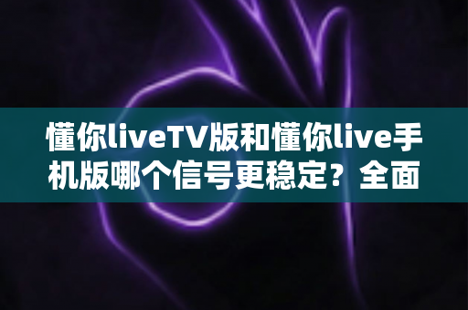 懂你liveTV版和懂你live手机版哪个信号更稳定？全面对比与实用指南