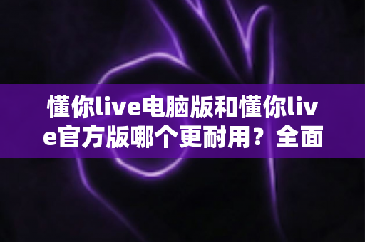 懂你live电脑版和懂你live官方版哪个更耐用?全面对比解析与使用指南 懂你live电脑版和懂你live官方版哪个更耐用?全面对比解析与使用指南