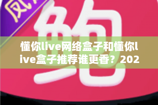 懂你live网络盒子和懂你live盒子推荐谁更香？2025年家庭影音选购深度对比指南，看完不踩坑