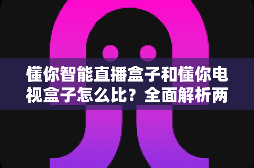 懂你智能直播盒子和懂你电视盒子怎么比？全面解析两大盒子的差异与选购指南
