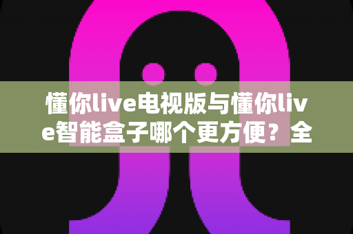 懂你live电视版与懂你live智能盒子哪个更方便？全面对比评测助你轻松选出最适合的大屏观影方案