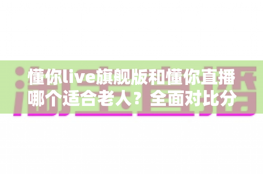 懂你live旗舰版和懂你直播哪个适合老人?全面对比分析与实用选购指南 懂你live旗舰版和懂你直播哪个适合老人?全面对比分析与实用选购指南