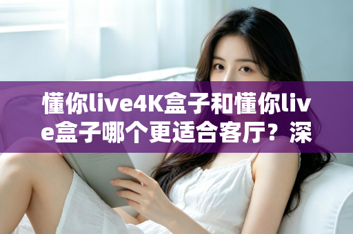 懂你live4K盒子和懂你live盒子哪个更适合客厅？深度对比帮你选对客厅观影神器
