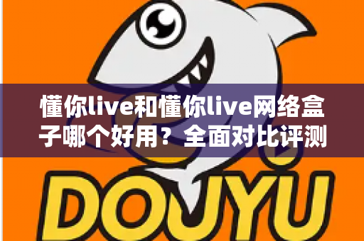 懂你live和懂你live网络盒子哪个好用？全面对比评测帮你找到最合适的观影选择