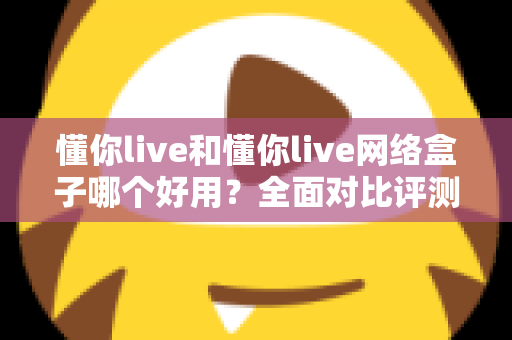 懂你live和懂你live网络盒子哪个好用？全面对比评测帮你找到最合适的观影选择